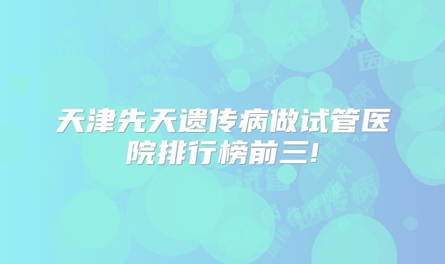 天津先天遗传病做试管医院排行榜前三!
