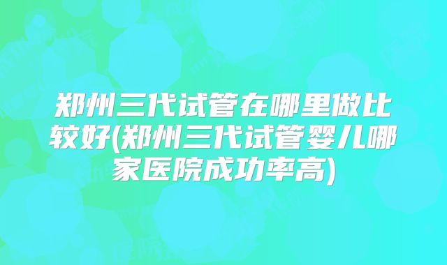 郑州三代试管在哪里做比较好(郑州三代试管婴儿哪家医院成功率高)