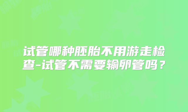 试管哪种胚胎不用游走检查-试管不需要输卵管吗?