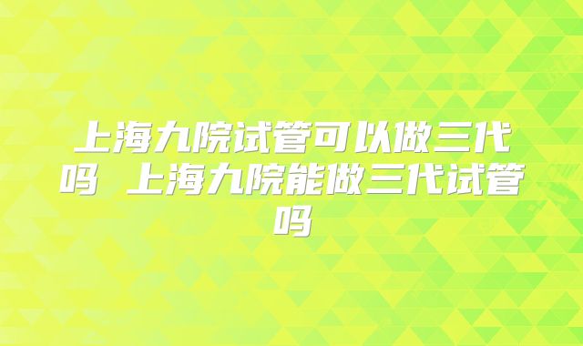 上海九院试管可以做三代吗 上海九院能做三代试管吗