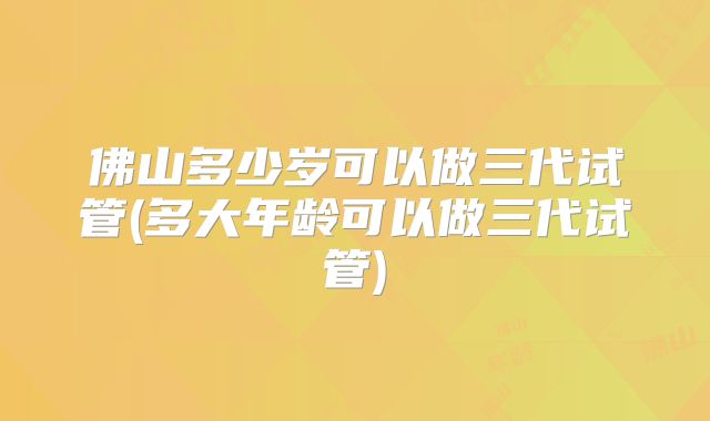 佛山多少岁可以做三代试管(多大年龄可以做三代试管)
