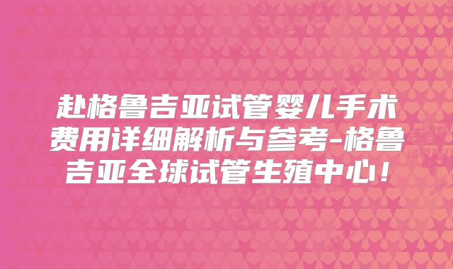 赴格鲁吉亚试管婴儿手术费用详细解析与参考-格鲁吉亚全球试管生殖中心!