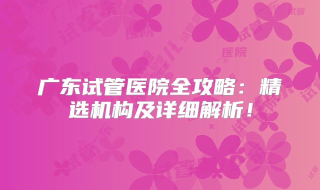 广东试管医院全攻略：精选机构及详细解析！