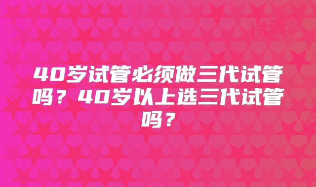 40岁试管必须做三代试管吗？40岁以上选三代试管吗？