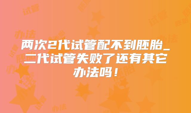两次2代试管配不到胚胎_二代试管失败了还有其它办法吗!
