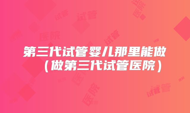 第三代试管婴儿那里能做（做第三代试管医院）