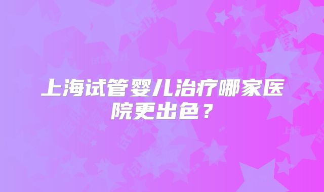 上海试管婴儿治疗哪家医院更出色?