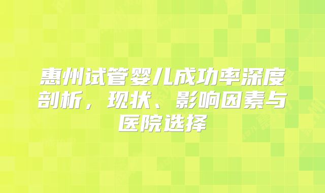 惠州试管婴儿成功率深度剖析，现状、影响因素与医院选择