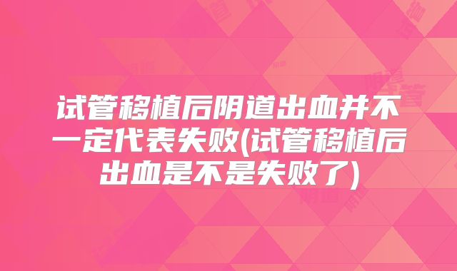 试管移植后阴道出血并不一定代表失败(试管移植后出血是不是失败了)