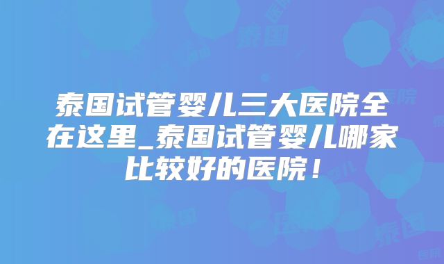 泰国试管婴儿三大医院全在这里_泰国试管婴儿哪家比较好的医院!