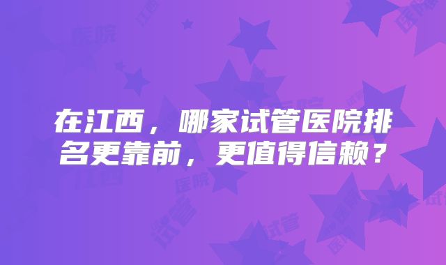 在江西，哪家试管医院排名更靠前，更值得信赖？