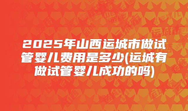 2025年山西运城市做试管婴儿费用是多少(运城有做试管婴儿成功的吗)