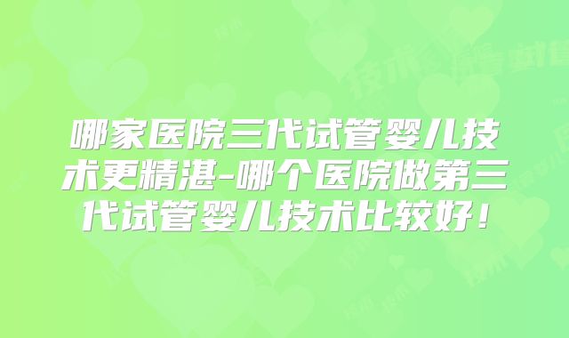 哪家医院三代试管婴儿技术更精湛-哪个医院做第三代试管婴儿技术比较好!