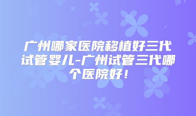 广州哪家医院移植好三代试管婴儿-广州试管三代哪个医院好!
