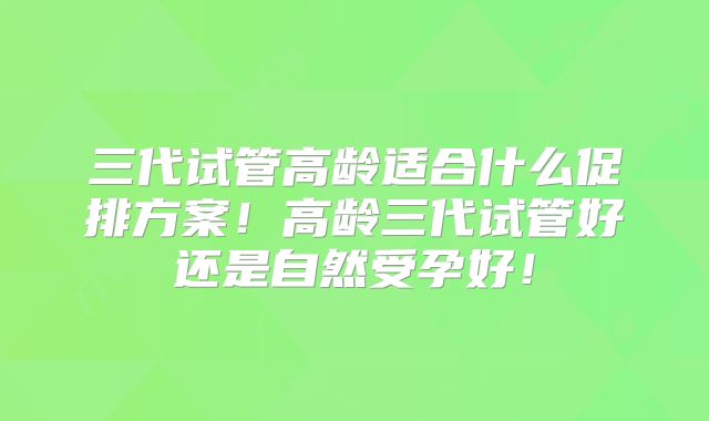 三代试管高龄适合什么促排方案!高龄三代试管好还是自然受孕好!