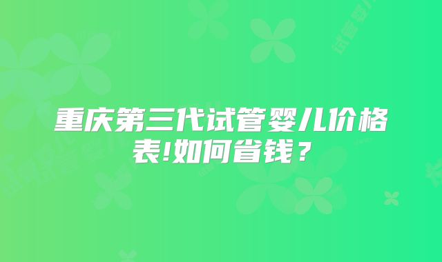重庆第三代试管婴儿价格表!如何省钱?