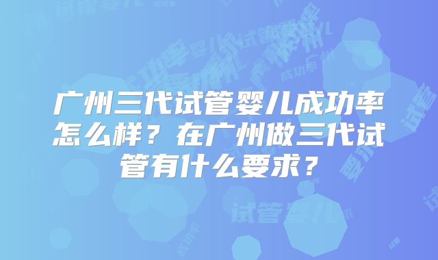 广州三代试管婴儿成功率怎么样?在广州做三代试管有什么要求?