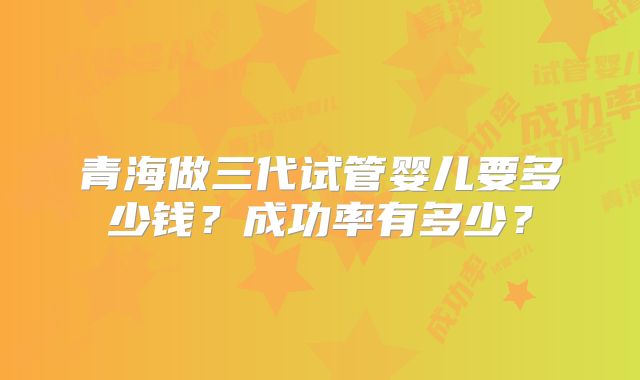 青海做三代试管婴儿要多少钱?成功率有多少?