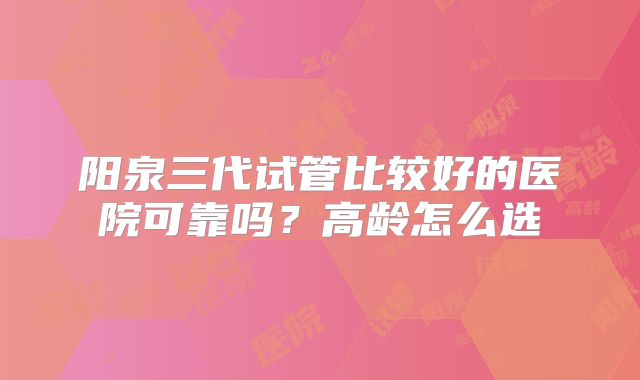 阳泉三代试管比较好的医院可靠吗？高龄怎么选