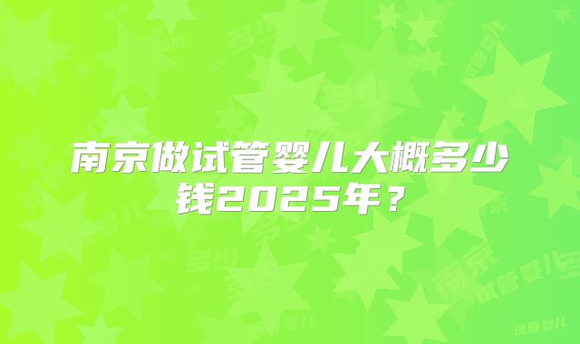 南京做试管婴儿大概多少钱2025年？