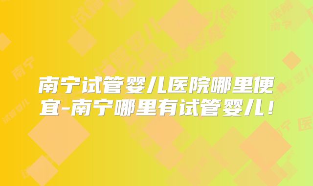 南宁试管婴儿医院哪里便宜-南宁哪里有试管婴儿！