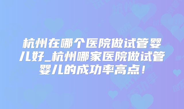 杭州在哪个医院做试管婴儿好_杭州哪家医院做试管婴儿的成功率高点！