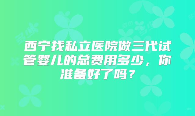 西宁找私立医院做三代试管婴儿的总费用多少,你准备好了吗?