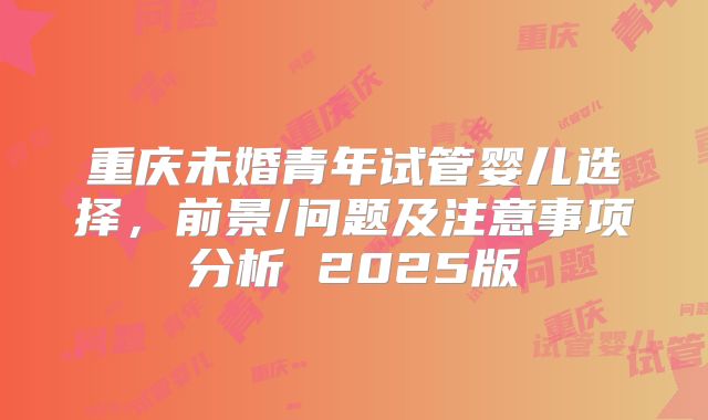 重庆未婚青年试管婴儿选择,前景/问题及注意事项分析 2025版