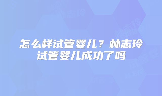 怎么样试管婴儿?林志玲试管婴儿成功了吗