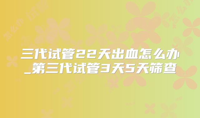 三代试管22天出血怎么办_第三代试管3天5天筛查
