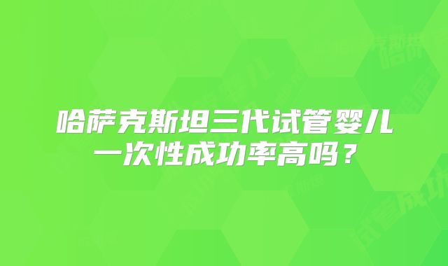 哈萨克斯坦三代试管婴儿一次性成功率高吗?