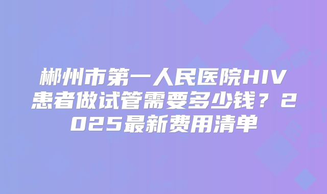 郴州市第一人民医院HIV患者做试管需要多少钱?2025最新费用清单
