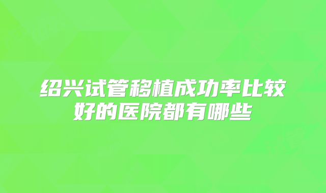 绍兴试管移植成功率比较好的医院都有哪些