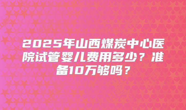 2025年山西煤炭中心医院试管婴儿费用多少?准备10万够吗?