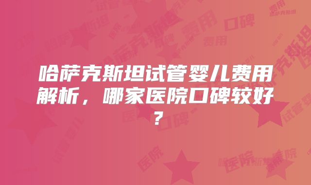 哈萨克斯坦试管婴儿费用解析，哪家医院口碑较好？