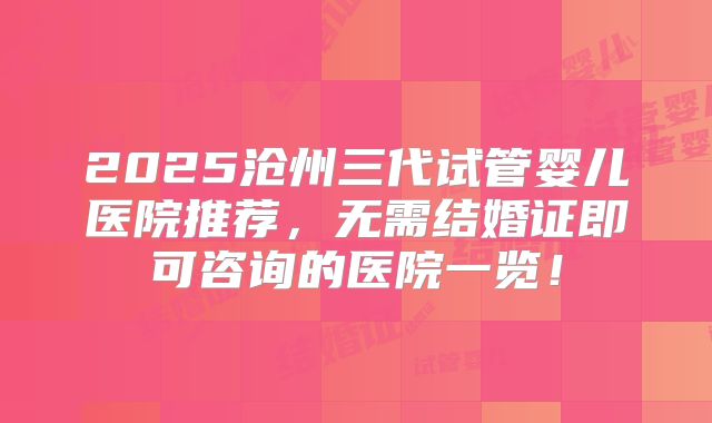 2025沧州三代试管婴儿医院推荐，无需结婚证即可咨询的医院一览！