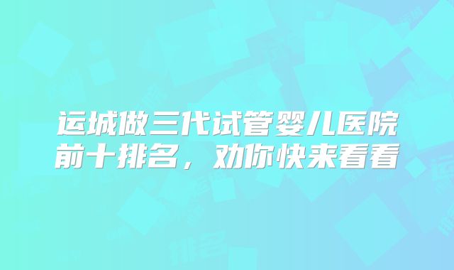 运城做三代试管婴儿医院前十排名,劝你快来看看
