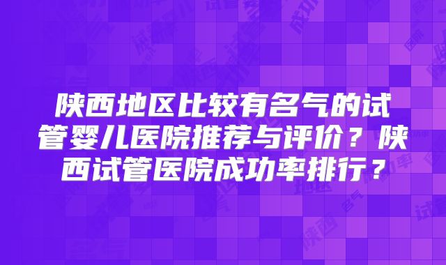 陕西地区比较有名气的试管婴儿医院推荐与评价?陕西试管医院成功率排行?