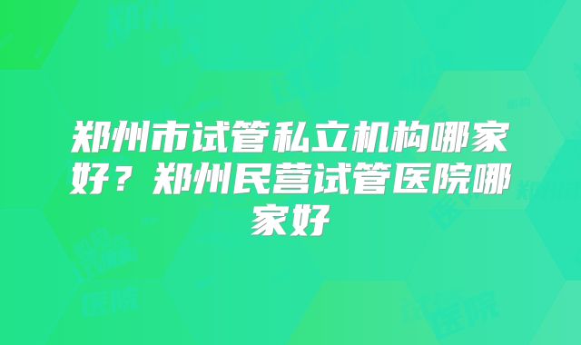 郑州市试管私立机构哪家好?郑州民营试管医院哪家好