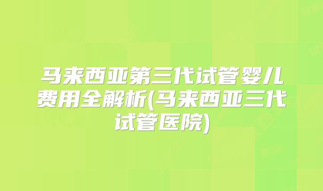 马来西亚第三代试管婴儿费用全解析(马来西亚三代试管医院)
