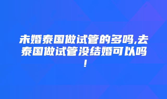 未婚泰国做试管的多吗,去泰国做试管没结婚可以吗！