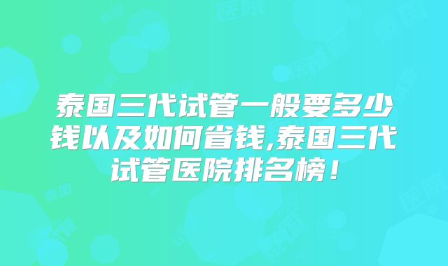 泰国三代试管一般要多少钱以及如何省钱,泰国三代试管医院排名榜!
