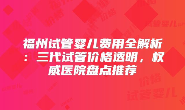 福州试管婴儿费用全解析:三代试管价格透明,权威医院盘点推荐