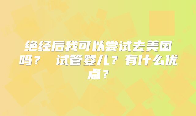 绝经后我可以尝试去美国吗? 试管婴儿?有什么优点?