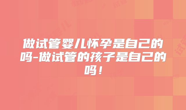 做试管婴儿怀孕是自己的吗-做试管的孩子是自己的吗!