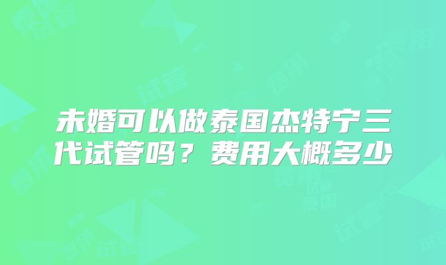 未婚可以做泰国杰特宁三代试管吗?费用大概多少