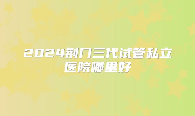 2024荆门三代试管私立医院哪里好