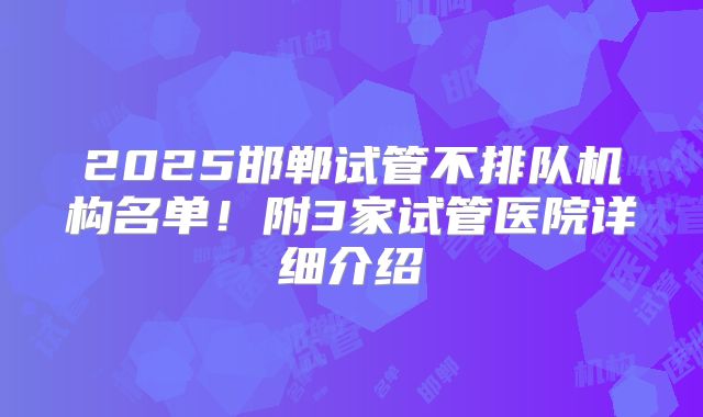 2025邯郸试管不排队机构名单！附3家试管医院详细介绍