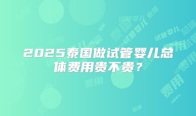 2025泰国做试管婴儿总体费用贵不贵?