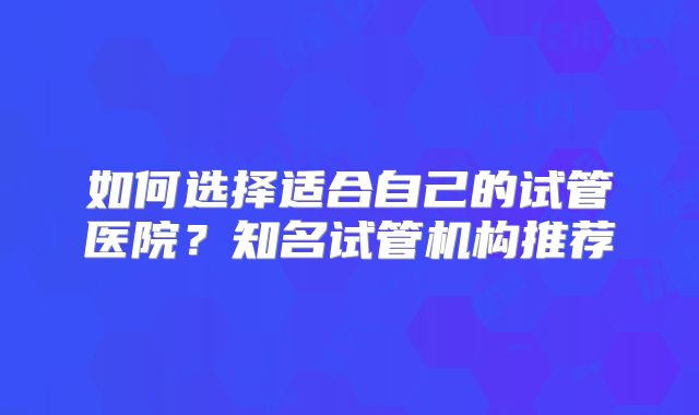 如何选择适合自己的试管医院?知名试管机构推荐